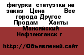 фигурки .статуэтки.на заказ › Цена ­ 250 - Все города Другое » Продам   . Ханты-Мансийский,Нефтеюганск г.